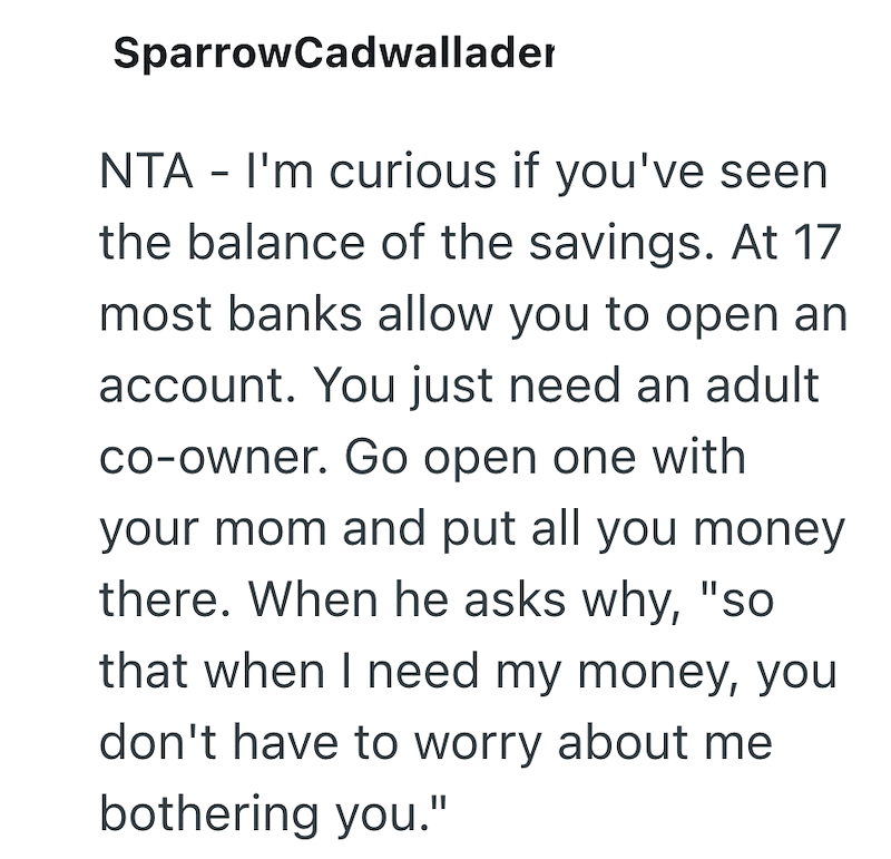 SparrowCadwallader NTA - I'm curious if you've seen the balance of the savings. At 17 most banks allow you to open an account. You just need an adult co-owner. Go open one with your mom and put all you money there. When he asks why, "so that when I need my money, you don't have to worry about me bothering you."