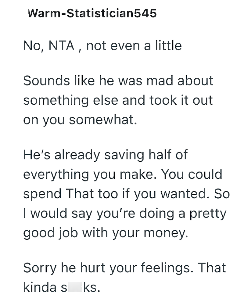 Warm-Statistician545 No, NTA, not even a little Sounds like he was mad about something else and took it out on you somewhat. He's already saving half of everything you make. You could spend That too if you wanted. So I would say you're doing a pretty good job with your money. Sorry he hurt your feelings. That kinda sks.