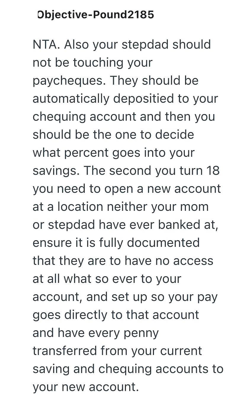 Objective-Pound2185 NTA. Also your stepdad should not be touching your paycheques. They should be automatically depositied to your chequing account and then you should be the one to decide what percent goes into your savings. The second you turn 18 you need to open a new account at a location neither your mom or stepdad have ever banked at, ensure it is fully documented that they are to have no access at all what so ever to your account, and set up so your pay goes directly to that account and h