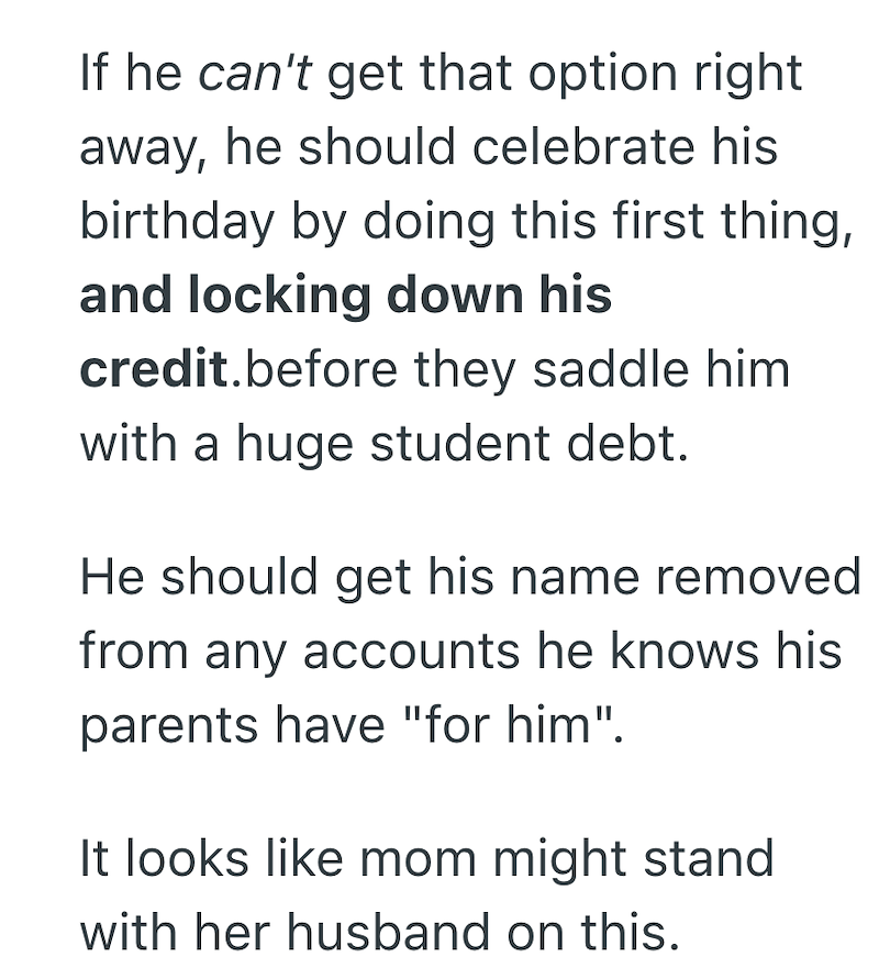 If he can't get that option right away, he should celebrate his birthday by doing this first thing, and locking down his credit.before they saddle him with a huge student debt. He should get his name removed from any accounts he knows his parents have "for him". It looks like mom might stand with her husband on this.