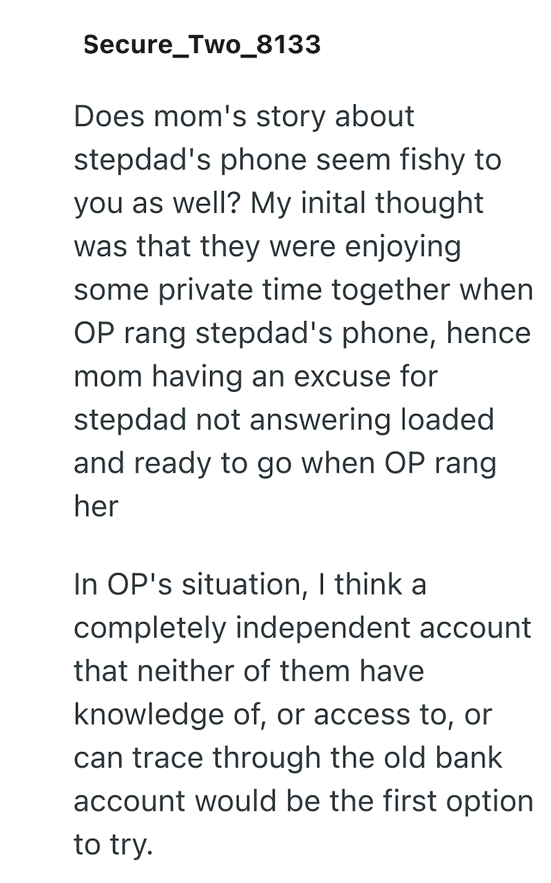 Secure_Two_8133 Does mom's story about stepdad's phone seem fishy to you as well? My inital thought was that they were enjoying some private time together when OP rang stepdad's phone, hence mom having an excuse for stepdad not answering loaded and ready to go when OP rang her In OP's situation, I think a completely independent account that neither of them have knowledge of, or access to, or can trace through the old bank account would be the first option to try.