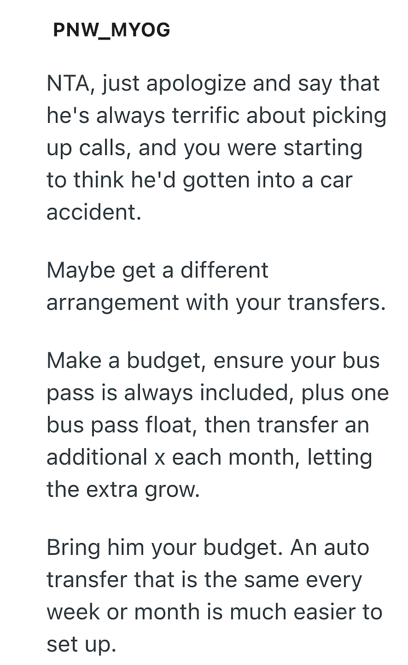 PNW_MYOG NTA, just apologize and say that he's always terrific about picking up calls, and you were starting to think he'd gotten into a car accident. Maybe get a different arrangement with your transfers. Make a budget, ensure your bus pass is always included, plus one bus pass float, then transfer an additional x each month, letting the extra grow. Bring him your budget. An auto transfer that is the same every week or month is much easier to set up.