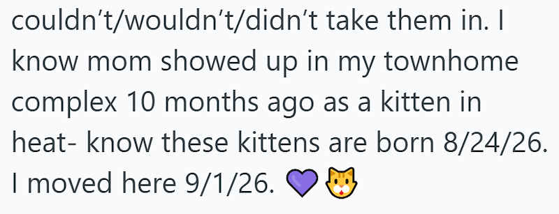 couldn't/wouldn't/didn't take them in. I know mom showed up in my townhome complex 10 months ago as a kitten in heat-know these kittens are born 8/24/26. I moved here 9/1/26.