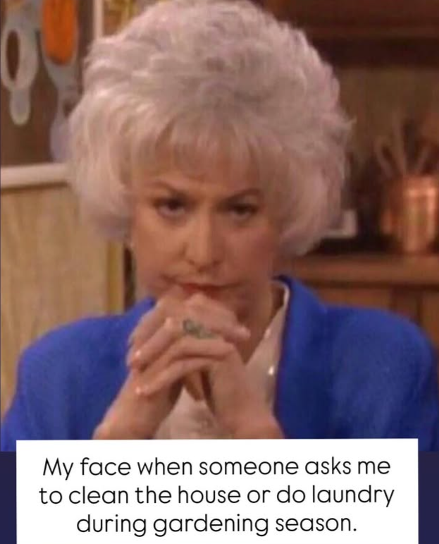 My face when someone asks me to clean the house or do laundry during gardening season.