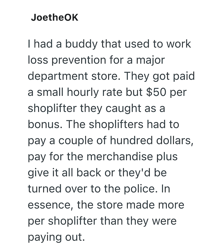 JoetheOK I had a buddy that used to work loss prevention for a major department store. They got paid a small hourly rate but $50 per shoplifter they caught as a bonus. The shoplifters had to pay a couple of hundred dollars, pay for the merchandise plus give it all back or they'd be turned over to the police. In essence, the store made more per shoplifter than they were paying out.