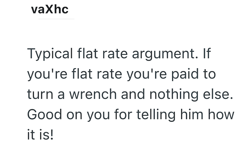 vaxhc Typical flat rate argument. If you're flat rate you're paid to turn a wrench and nothing else. Good on you for telling him how it is!