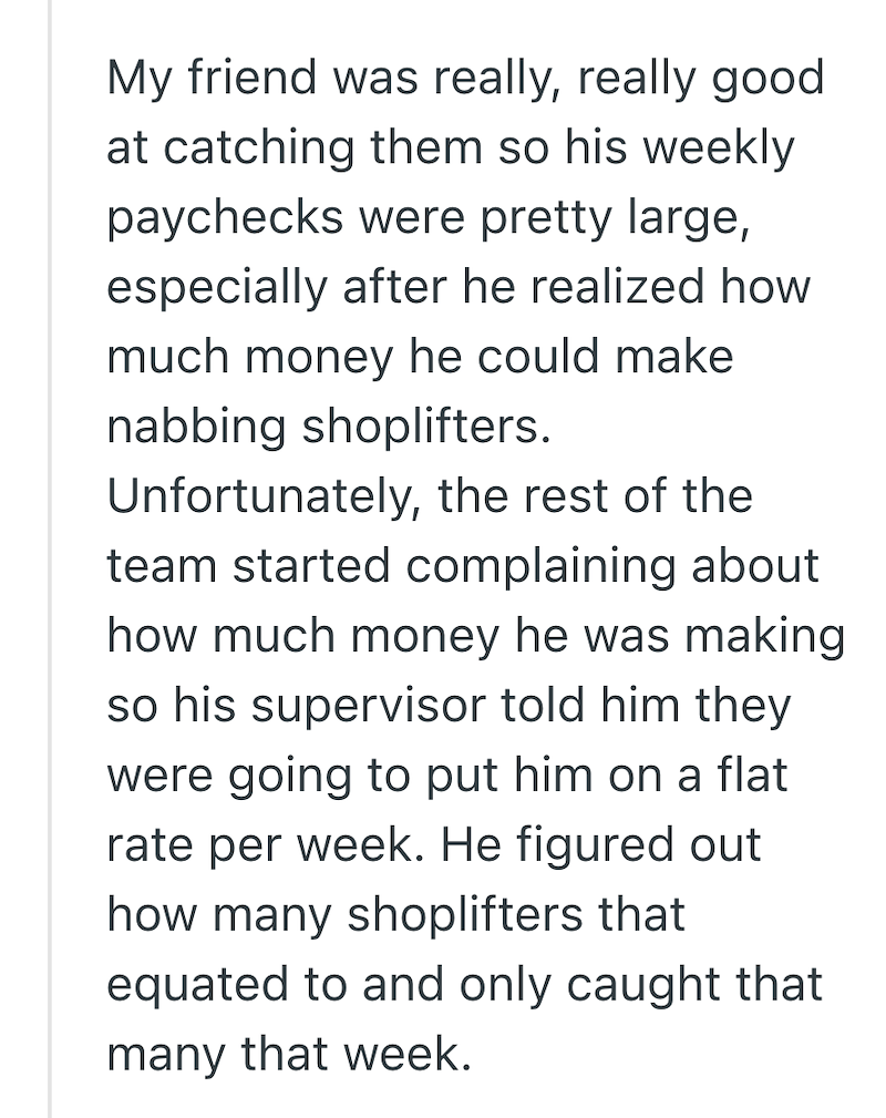 My friend was really, really good at catching them so his weekly paychecks were pretty large, especially after he realized how much money he could make nabbing shoplifters. Unfortunately, the rest of the team started complaining about how much money he was making so his supervisor told him they were going to put him on a flat rate per week. He figured out how many shoplifters that equated to and only caught that many that week.