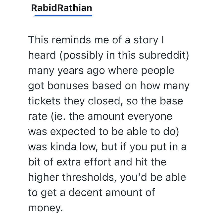 RabidRathian This reminds me of a story I heard (possibly in this subreddit) many years ago where people got bonuses based on how many tickets they closed, so the base rate (ie. the amount everyone was expected to be able to do) was kinda low, but if you put in a bit of extra effort and hit the higher thresholds, you'd be able to get a decent amount of money.