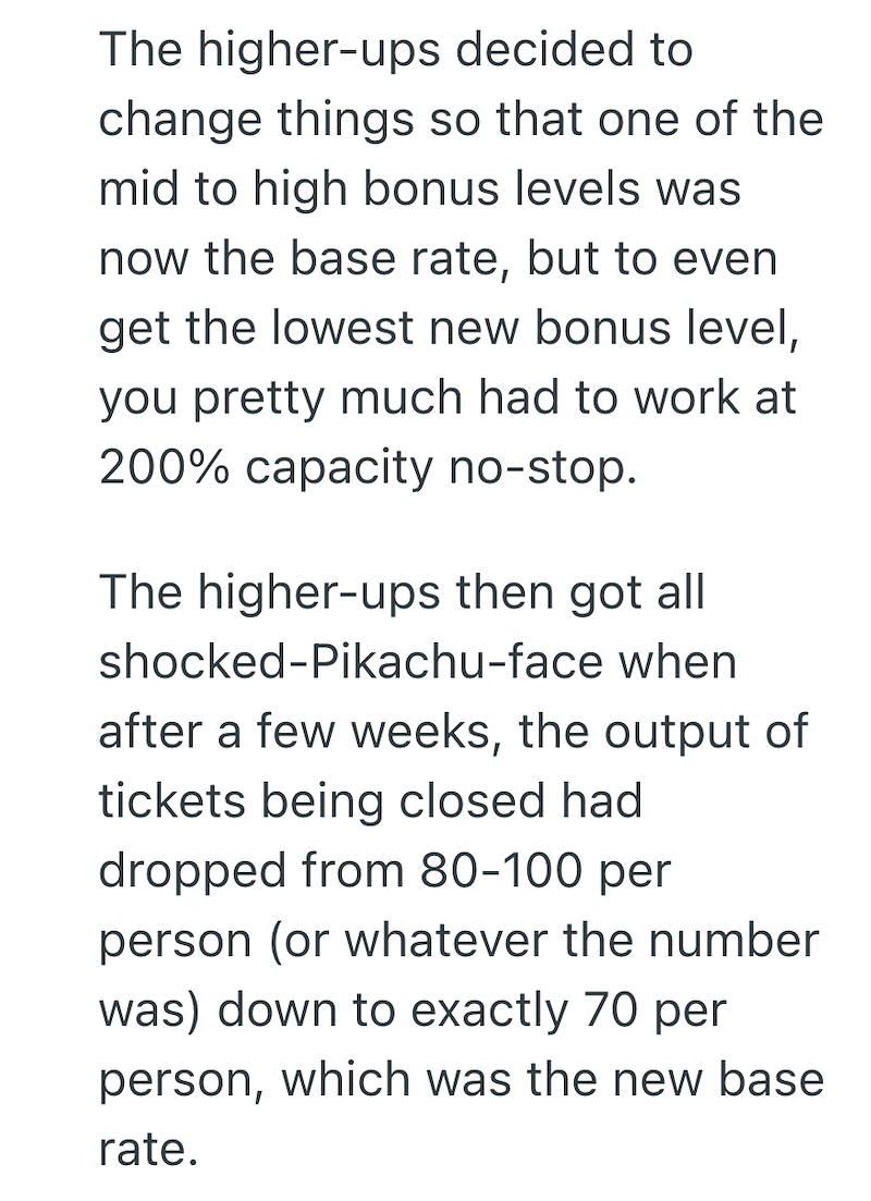 The higher-ups decided to change things so that one of the mid to high bonus levels was now the base rate, but to even get the lowest new bonus level, you pretty much had to work at 200% capacity no-stop. The higher-ups then got all shocked-Pikachu-face when after a few weeks, the output of tickets being closed had dropped from 80-100 per person (or whatever the number was) down to exactly 70 per person, which was the new base rate.