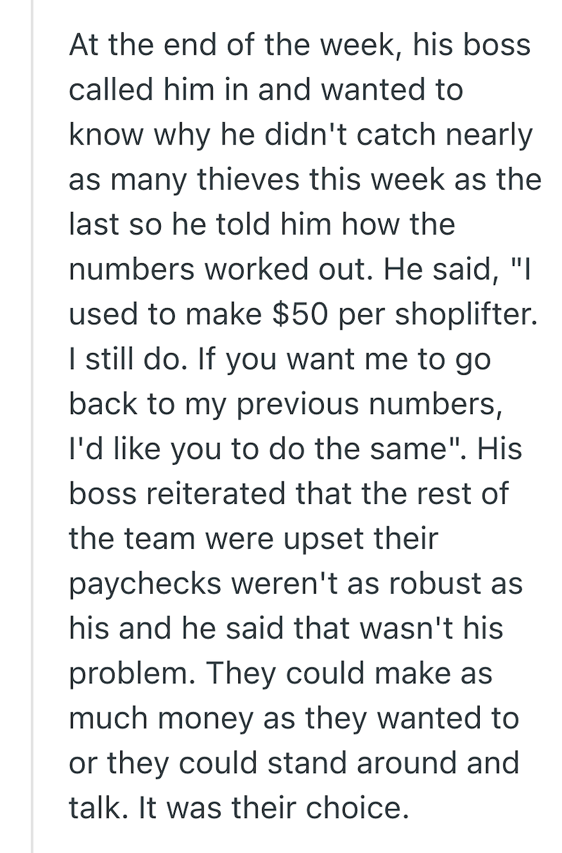 At the end of the week, his boss called him in and wanted to know why he didn't catch nearly ן" as many thieves this week as the last so he told him how the numbers worked out. He said, used to make $50 per shoplifter. I still do. If you want me to go back to my previous numbers, I'd like you to do the same". His boss reiterated that the rest of the team were upset their paychecks weren't as robust as his and he said that wasn't his problem. They could make as much money as they wanted to or the