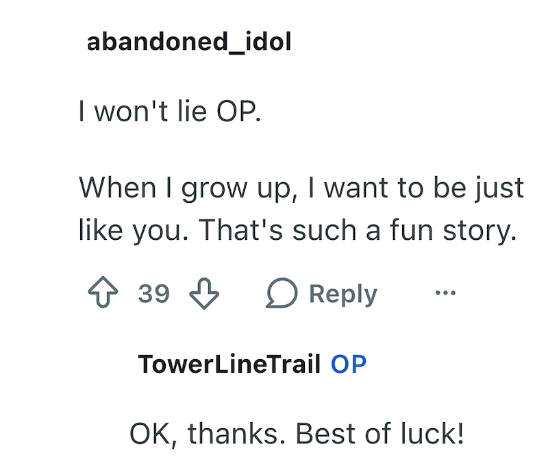 abandoned_idol I won't lie OP. When I grow up, I want to be just like you. That's such a fun story. ↑ 39 ↓ ○ Reply TowerLineTrail OP OK, thanks. Best of luck!