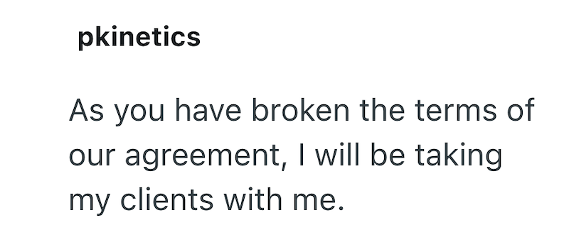 pkinetics As you have broken the terms of our agreement, I will be taking my clients with me.