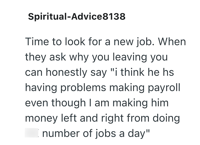 Spiritual-Advice8138 Time to look for a new job. When they ask why you leaving you can honestly say "i think he hs having problems making payroll even though I am making him money left and right from doing I number of jobs a day"