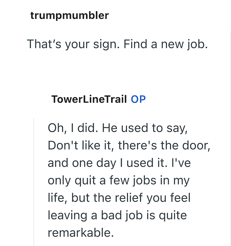 trumpmumbler That's your sign. Find a new job. TowerLineTrail OP Oh, I did. He used to say, Don't like it, there's the door, and one day I used it. I've only quit a few jobs in my life, but the relief you feel leaving a bad job is quite remarkable.