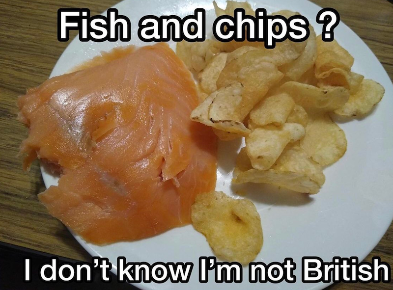 Fish and chips? I don't know I'm not British