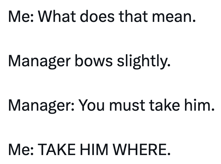 Me: What does that mean. Manager bows slightly. Manager: You must take him. Me: TAKE HIM WHERE.