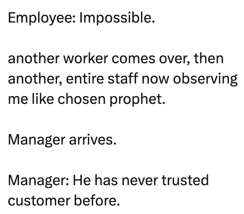 Employee: Impossible. another worker comes over, then another, entire staff now observing me like chosen prophet. Manager arrives. Manager: He has never trusted customer before.