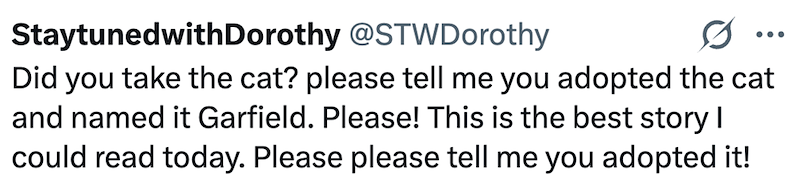 StaytunedwithDorothy @STWDorothy 0 ... Did you take the cat? please tell me you adopted the cat and named it Garfield. Please! This is the best story I could read today. Please please tell me you adopted it!