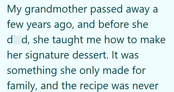 My grandmother passed away a few years ago, and before she dd, she taught me how to make her signature dessert. It was something she only made for family, and the recipe was never