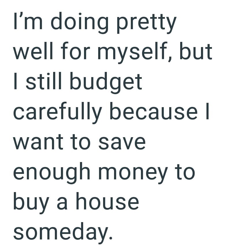 I'm doing pretty well for myself, but I still budget carefully because I want to save enough money to buy a house someday.
