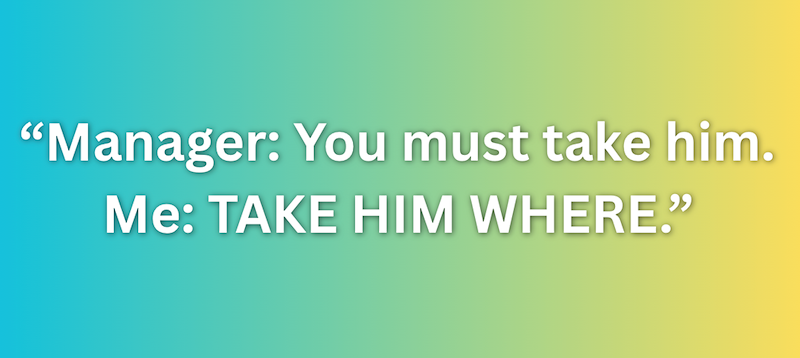 "Manager: You must take him. Me: TAKE HIM WHERE."