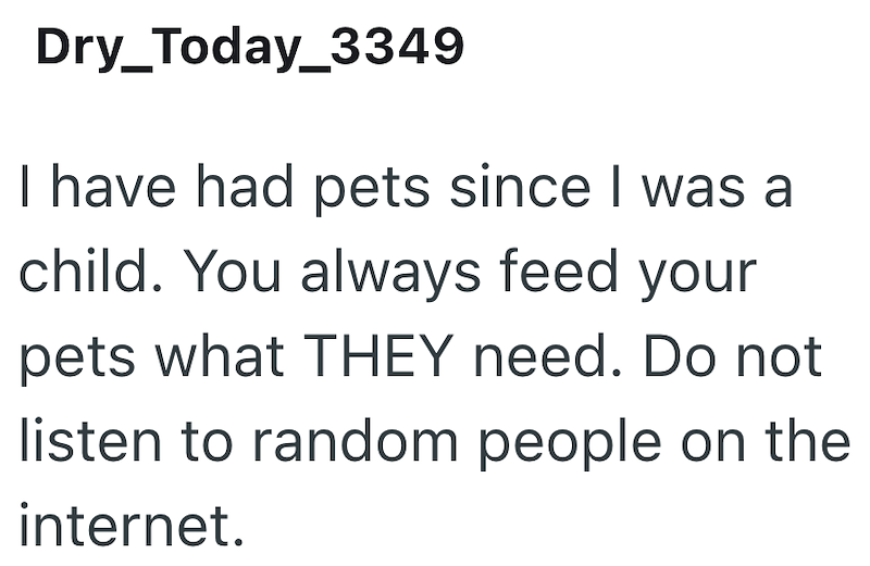 Dry_Today_3349 I have had pets since I was a child. You always feed your pets what THEY need. Do not listen to random people on the internet.