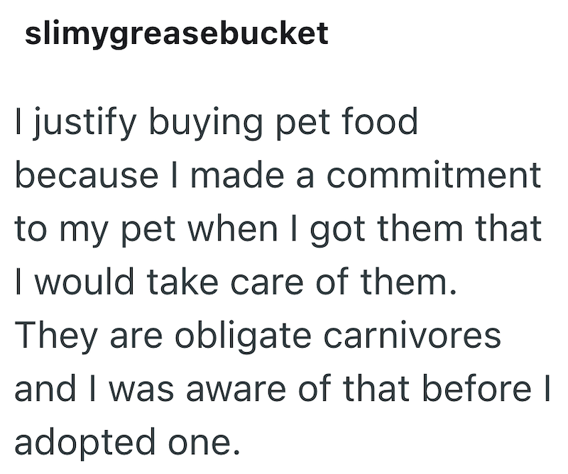 slimygreasebucket I justify buying pet food because I made a commitment to my pet when I got them that I would take care of them. They are obligate carnivores and I was aware of that before I adopted one.