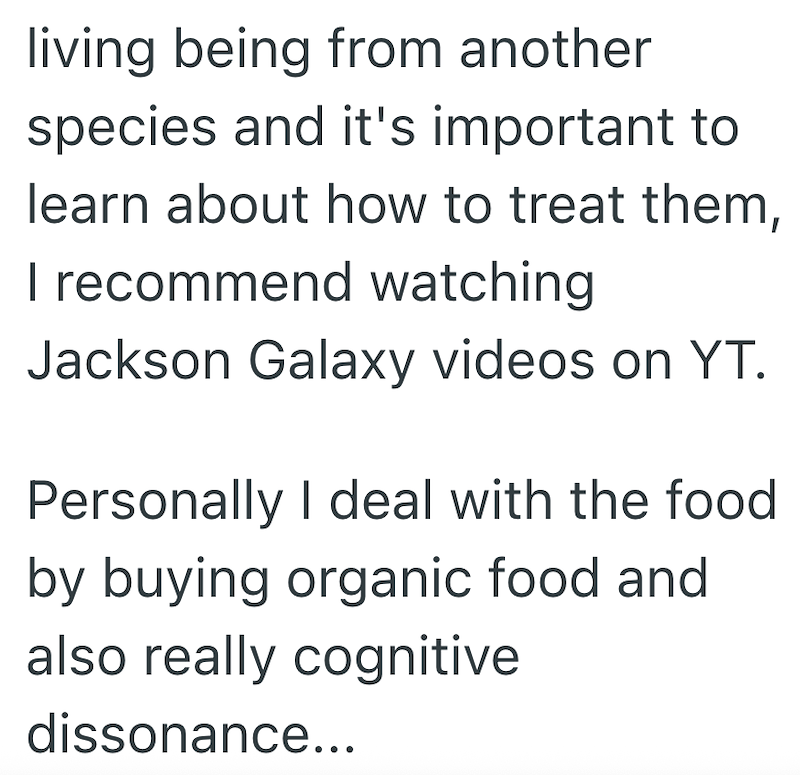 living being from another species and it's important to learn about how to treat them, I recommend watching Jackson Galaxy videos on YT. Personally I deal with the food by buying organic food and also really cognitive dissonance...
