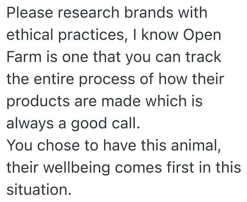 Please research brands with ethical practices, I know Open Farm is one that you can track the entire process of how their products are made which is always a good call. You chose to have this animal, their wellbeing comes first in this situation.