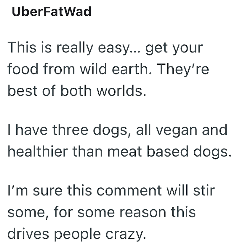 UberFatWad This is really easy... get your food from wild earth. They're best of both worlds. I have three dogs, all vegan and healthier than meat based dogs. I'm sure this comment will stir some, for some reason this drives people crazy.