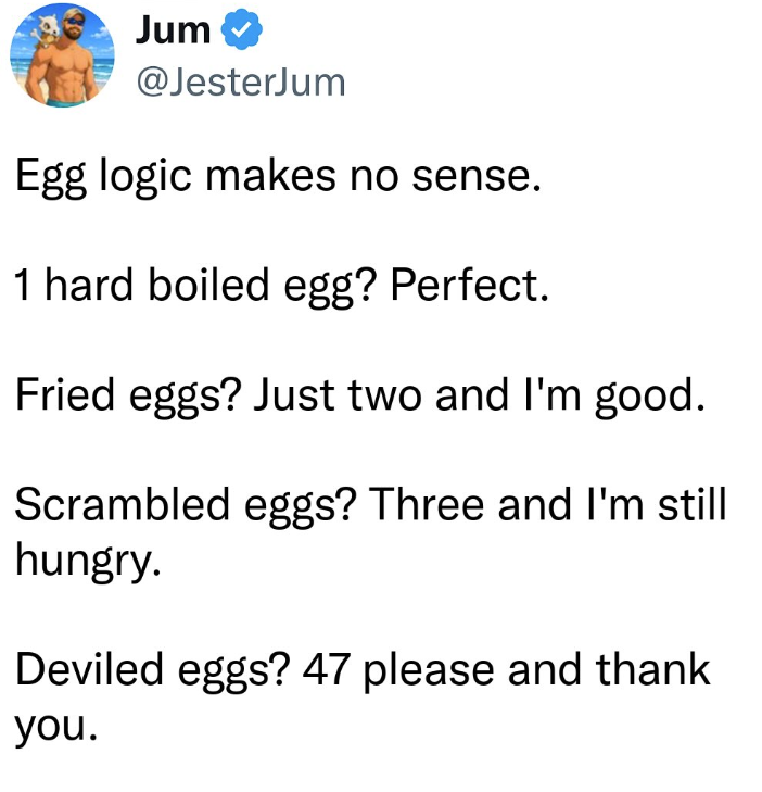 Jum @JesterJum Egg logic makes no sense. 1 hard boiled egg? Perfect. Fried eggs? Just two and I'm good. Scrambled eggs? Three and I'm still hungry. Deviled eggs? 47 please and thank you.