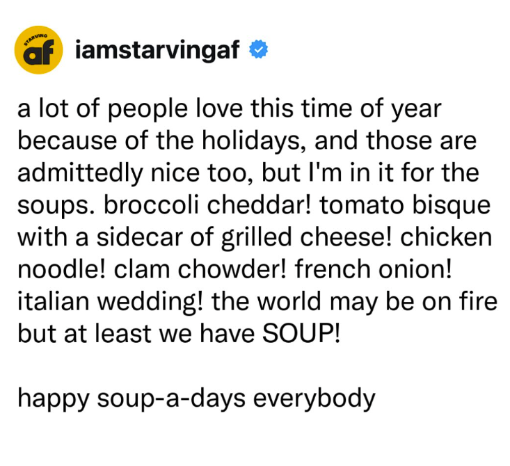 af iamstarvingaf ❤ a lot of people love this time of year because of the holidays, and those are admittedly nice too, but I'm in it for the soups. broccoli cheddar! tomato bisque with a sidecar of grilled cheese! chicken noodle! clam chowder! french onion! italian wedding! the world may be on fire but at least we have SOUP! happy soup-a-days everybody
