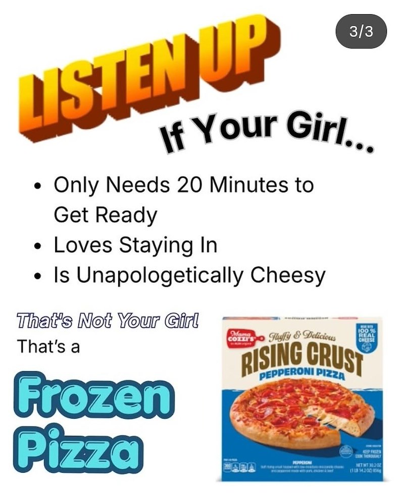 LISTEN UP 3/3 If Your Girl... Only Needs 20 Minutes to Get Ready • Loves Staying In • Is Unapologetically Cheesy That's Not Your Girl That's a Frozen Pizza Mama COZZI'S Fluffy & Delicious 100 % REAL CHEESE RISING CRUST PEPPERONI PIZZA ARA PEPPERCA EEP FREN TH NITWT 30207 (118 14200)