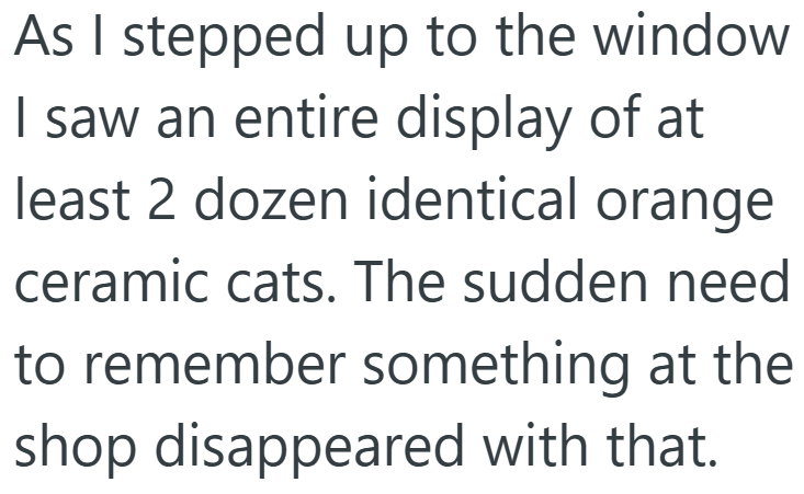 As I stepped up to the window I saw an entire display of at least 2 dozen identical orange ceramic cats. The sudden need to remember something at the shop disappeared with that.