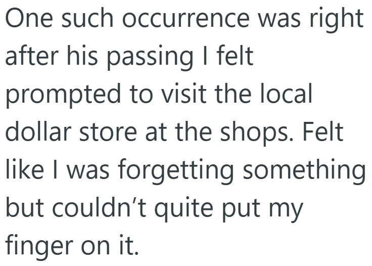 One such occurrence was right after his passing I felt prompted to visit the local dollar store at the shops. Felt like I was forgetting something but couldn't quite put my finger on it.