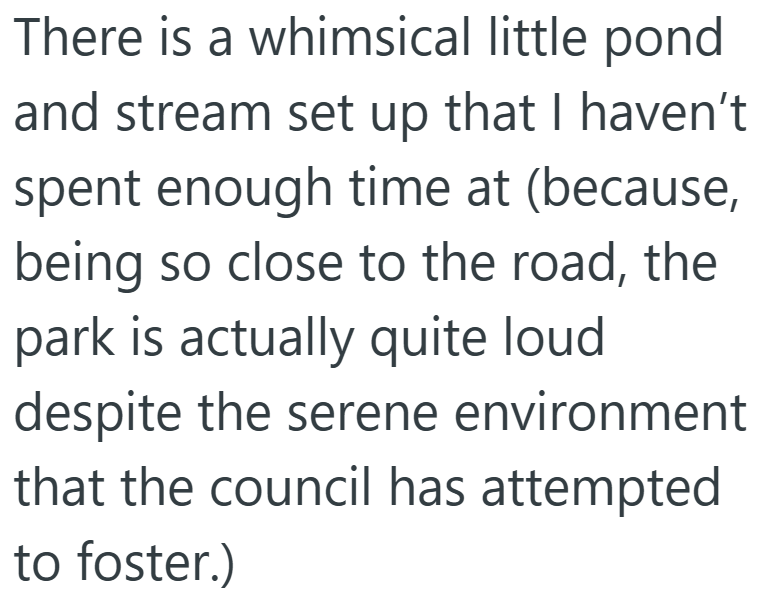 There is a whimsical little pond and stream set up that I haven't spent enough time at (because, being so close to the road, the park is actually quite loud despite the serene environment that the council has attempted to foster.)