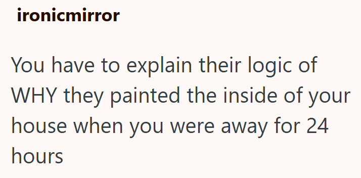 ironicmirror You have to explain their logic of WHY they painted the inside of your house when you were away for 24 hours