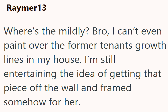 Raymer13 Where's the mildly? Bro, I can't even paint over the former tenants growth lines in my house. I'm still entertaining the idea of getting that piece off the wall and framed somehow for her.