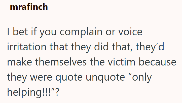 mrafinch I bet if you complain or voice irritation that they did that, they'd make themselves the victim because they were quote unquote "only helping!!!"?