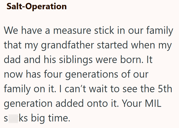 Salt-Operation We have a measure stick in our family that my grandfather started when my dad and his siblings were born. It now has four generations of our family on it. I can't wait to see the 5th generation added onto it. Your MIL sks big time.
