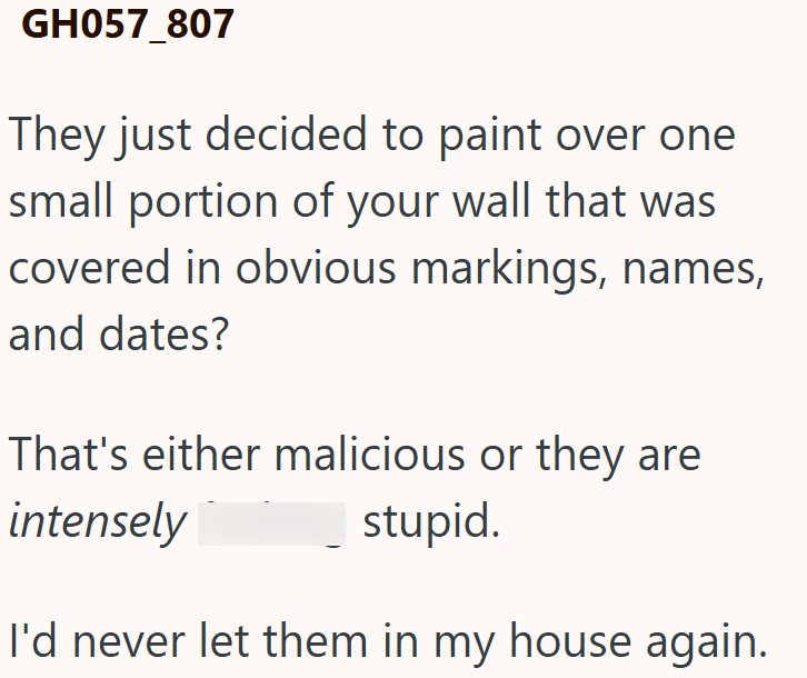 GH057_807 They just decided to paint over one small portion of your wall that was covered in obvious markings, names, and dates? That's either malicious or they are intensely stupid. I'd never let them in my house again.