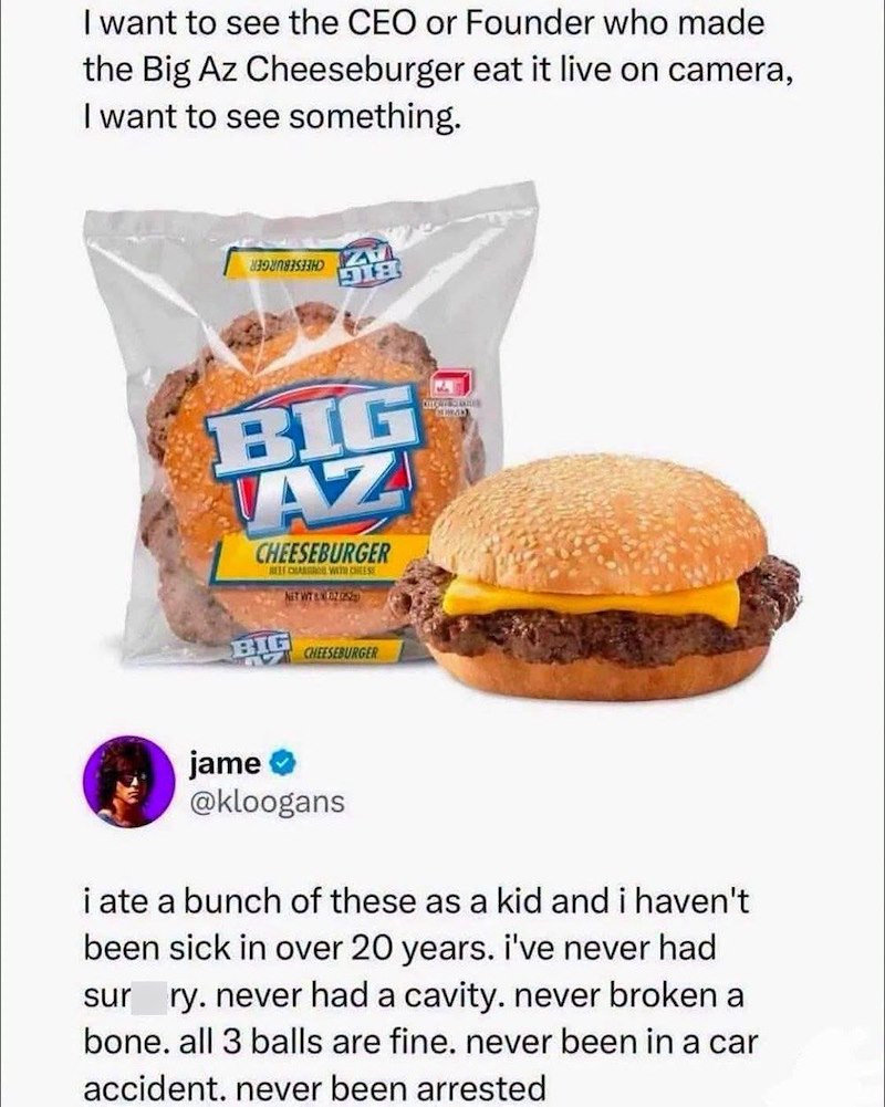 I want to see the CEO or Founder who made the Big Az Cheeseburger eat it live on camera, I want to see something. BERNARD DIB BIG AZ CHEESEBURGER REEF CHARRAW CHEESE BIG NIT WTZ) CHEESEBURGER jame @kloogans i ate a bunch of these as a kid and i haven't been sick in over 20 years. i've never had sur ry. never had a cavity. never broken a bone. all 3 balls are fine. never been in a car accident. never been arrested