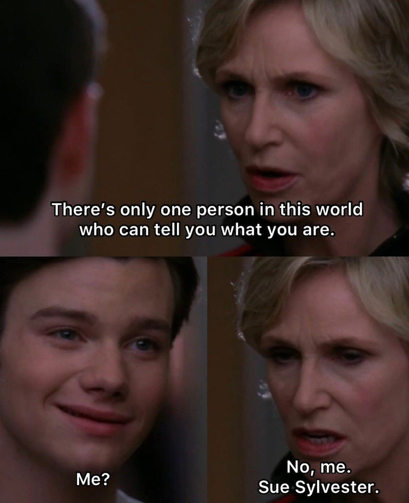 There's only one person in this world who can tell you what you are. Me? No, me. Sue Sylvester.
