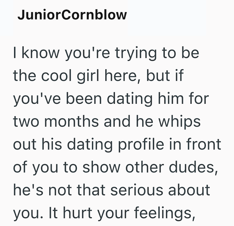 JuniorCornblow I know you're trying to be the cool girl here, but if you've been dating him for two months and he whips out his dating profile in front of you to show other dudes, he's not that serious about you. It hurt your feelings,
