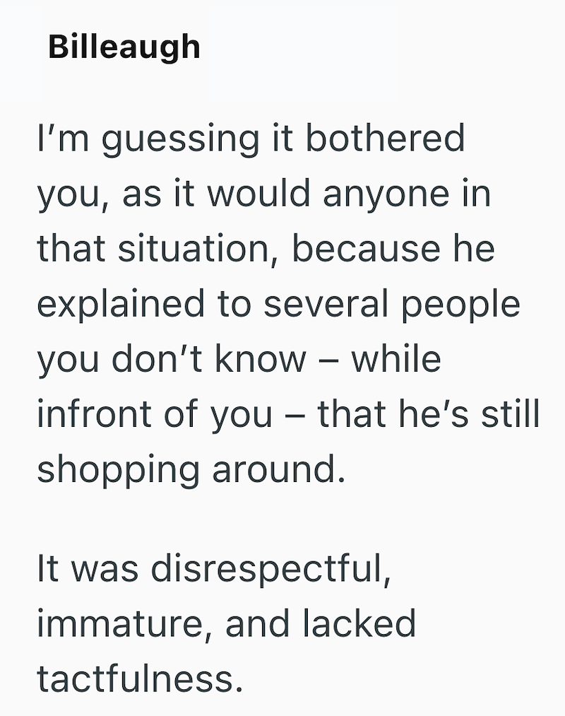 Billeaugh I'm guessing it bothered you, as it would anyone in that situation, because he explained to several people you don't know - while infront of you - that he's still shopping around. It was disrespectful, immature, and lacked tactfulness.