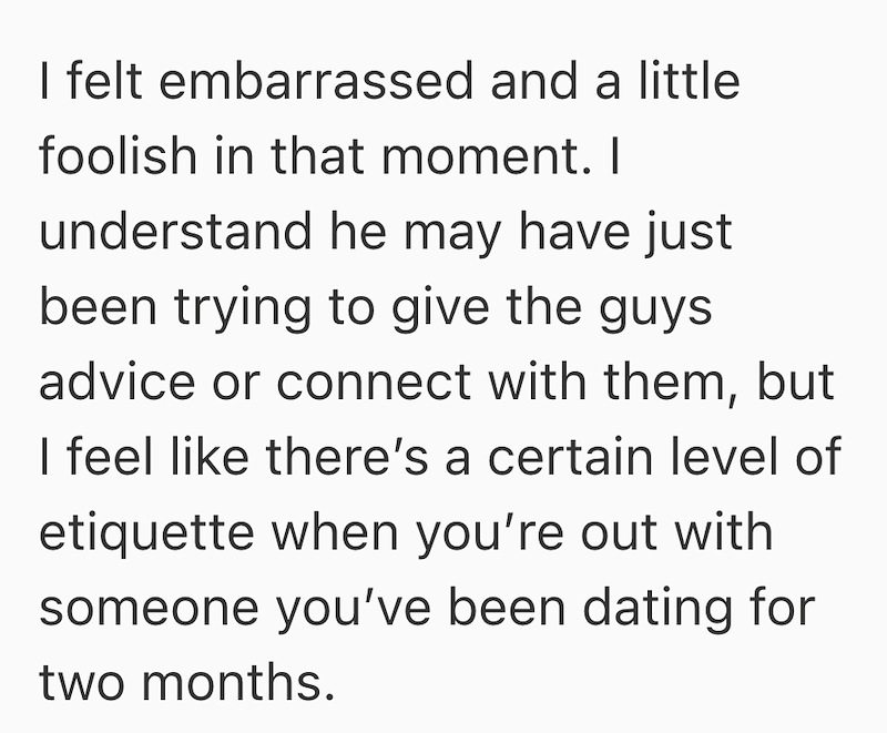 I felt embarrassed and a little foolish in that moment. I understand he may have just been trying to give the guys advice or connect with them, but I feel like there's a certain level of etiquette when you're out with someone you've been dating for two months.