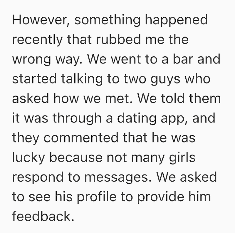 However, something happened recently that rubbed me the wrong way. We went to a bar and started talking to two guys who asked how we met. We told them it was through a dating app, and they commented that he was lucky because not many girls respond to messages. We asked to see his profile to provide him feedback.