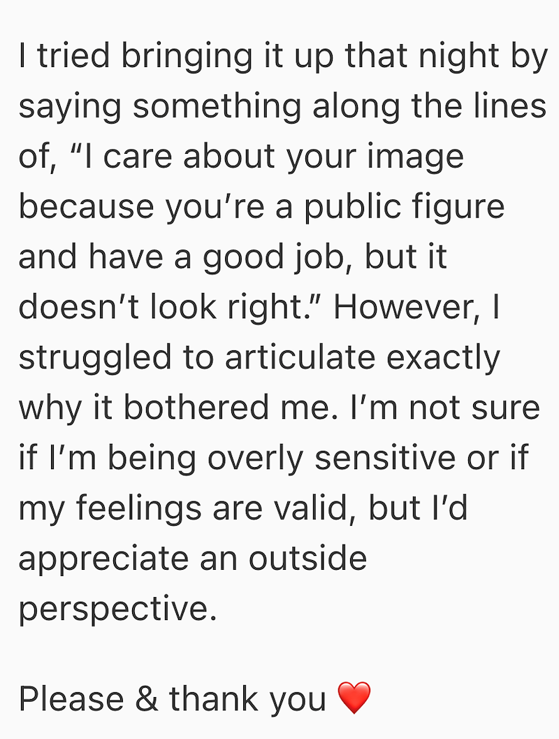 I tried bringing it up that night by saying something along the lines of, "I care about your image because you're a public figure and have a good job, but it doesn't look right." However, I struggled to articulate exactly why it bothered me. I'm not sure if I'm being overly sensitive or if my feelings are valid, but I'd appreciate an outside perspective. Please & thank you