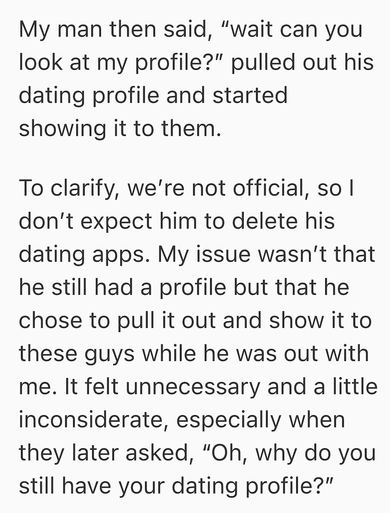 My man then said, "wait can you look at my profile?" pulled out his dating profile and started showing it to them. To clarify, we're not official, so I don't expect him to delete his dating apps. My issue wasn't that he still had a profile but that he chose to pull it out and show it to these guys while he was out with me. It felt unnecessary and a little inconsiderate, especially when they later asked, "Oh, why do you still have your dating profile?"