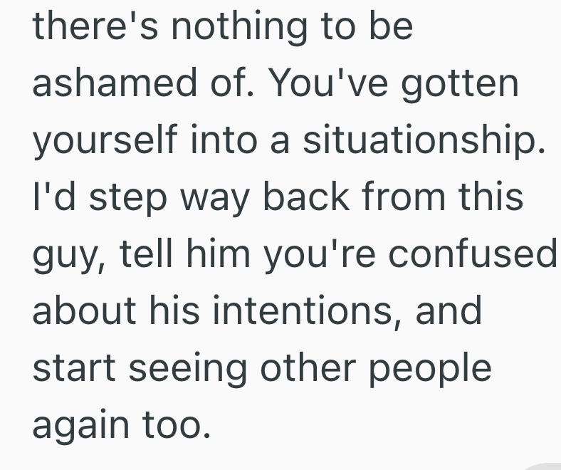 there's nothing to be ashamed of. You've gotten yourself into a situationship. I'd step way back from this guy, tell him you're confused about his intentions, and start seeing other people again too.